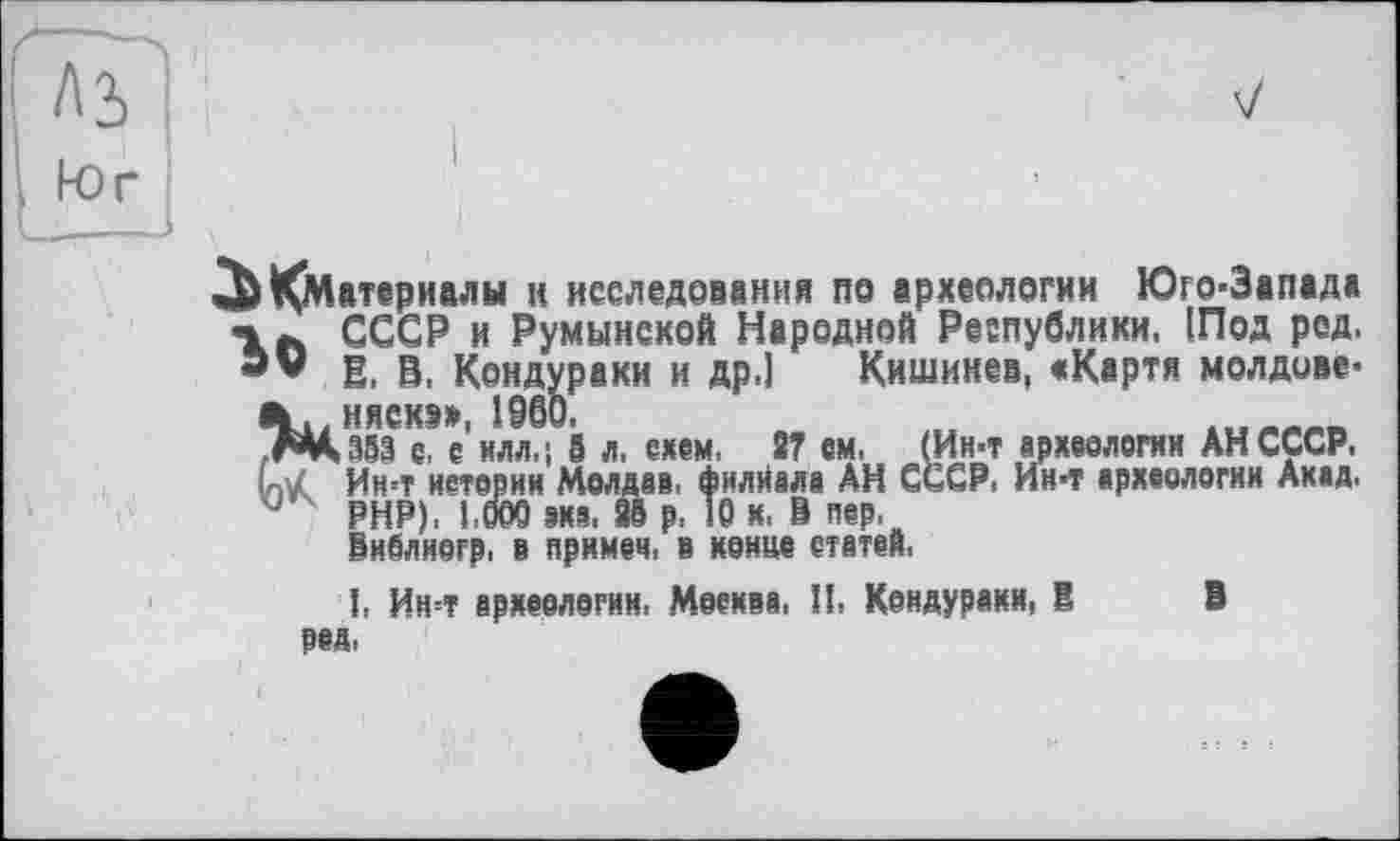 ﻿^Материалы и исследования па археологии Юго-Запада СССР и Румынской Народной Республики, (Под ред. В. В. Кондураки и др.] Кишинев, «Карта молдове-л..няска», I960.	...«ж««
,ДЦз53 с, е илл,; S л, схем, 27 ем, (Ин-т археелогни АН СССР. UZ Ин-т иетевии Молдаи, филиала АН СССР. Ин-т археолэгии Ахад. J PHP). I.ОСЮ эха. 98 р. 10 х. В пер.
Виблиегр. в прямей, в ненце статей.
I. Ин=т археелэгнн. Меехва, И, Кондурахи, В В ред,